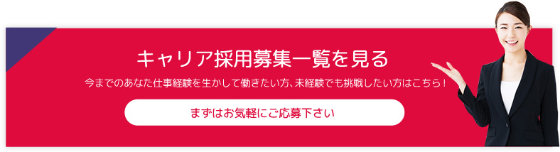 キャリア採用募集一覧を見る 今までのあなた仕事経験を生かして働きたい方、未経験でも挑戦したい方はこちら！ まずはお気軽にご応募下さい