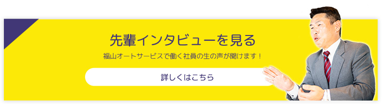 先輩インタビューを見る 福山オートサービスで働く社員の生の声が聞けます！ 詳しくはこちら