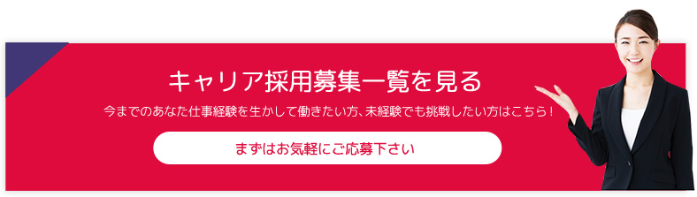 キャリア採用募集一覧を見る 今までのあなた仕事経験を生かして働きたい方、未経験でも挑戦したい方はこちら！ まずはお気軽にご応募下さい