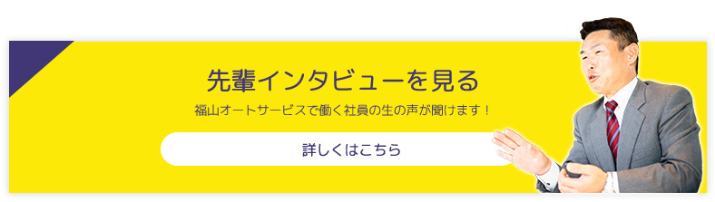 先輩インタビューを見る 福山オートサービスで働く社員の生の声が聞けます！ 詳しくはこちら