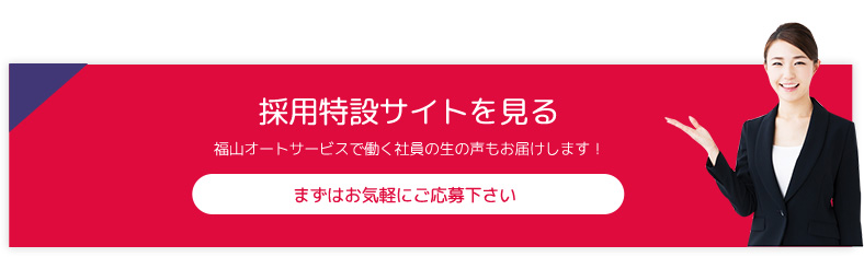 採用特設サイトを見る 福山オートサービスで働く社員の生の声もお届けします！ まずはお気軽にご応募下さい