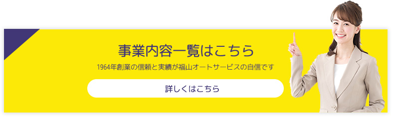 事業内容一覧はこちら 1964年創業の信頼と実績が福山オートサービスの自信です 詳しくはこちら